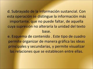 d. Subrayado de la información sustancial. Con esta operación se distingue la información más importante, que no puede faltar, de aquella cuya supresión no alteraría la unidad del texto base. e. Esquema de contenido . Este tipo de cuadro permite organizar de manera gráfica las ideas principales y secundarias, y permite visualizar las relaciones que se establecen entre ellas. 