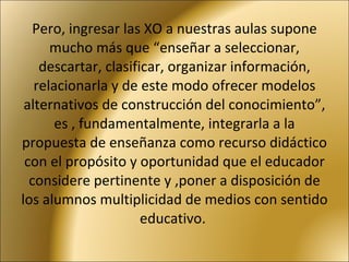 Pero, ingresar las XO a nuestras aulas supone mucho más que “enseñar a seleccionar, descartar, clasificar, organizar información, relacionarla y de este modo ofrecer modelos alternativos de construcción del conocimiento”, es , fundamentalmente, integrarla a la propuesta de enseñanza como recurso didáctico con el propósito y oportunidad que el educador considere pertinente y ,poner a disposición de los alumnos multiplicidad de medios con sentido educativo.  
