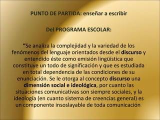 PUNTO DE PARTIDA: enseñar a escribir Del PROGRAMA ESCOLAR:   “ S e analiza la complejidad y la variedad de los fenómenos del lenguaje orientados desde el  discurso  y entendido éste como emisión lingüística que constituye un todo de significación y que es estudiada en total dependencia de las condiciones de su enunciación. Se le otorga al concepto  discurso  una  dimensión social e ideológica , por cuanto las situaciones comunicativas son siempre sociales, y la ideología (en cuanto sistema de creencias general) es un componente insoslayable de toda comunicación . 