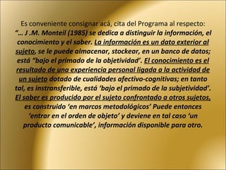 Es conveniente consignar acá, cita del Programa al respecto: “… J .M. Monteil (1985) se dedica a distinguir la información, el conocimiento y el saber.  La información es un dato exterior al sujeto , se le puede almacenar, stockear, en un banco de datos; está “bajo el primado de la objetividad’.  El conocimiento es el resultado de una experiencia personal ligada a la actividad de un sujeto  dotado de cualidades afectivo-cognitivas; en tanto tal, es instransferible, está ‘bajo el primado de la subjetividad’.  El saber es producido por el sujeto confrontado a otros sujetos,  es construido ‘en marcos metodológicos’ Puede entonces ‘entrar en el orden de objeto’ y deviene en tal caso ‘un producto comunicable’, información disponible para otro. 