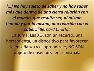 (…) No hay sujeto de saber y no hay saber más que dentro de una cierta relación con el mundo  que resulta ser, al mismo tiempo y por lo mismo, una relación con el saber..” Bernard Charlot En suma: Las XO, son un recurso, una herramienta, un dispositivo para favorecer la enseñanza y el aprendizaje, NO SON objeto de enseñanza en sí mismas. 