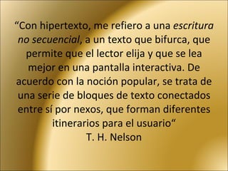 “ Con hipertexto, me refiero a una  escritura no secuencial , a un texto que bifurca, que permite que el lector elija y que se lea mejor en una pantalla interactiva. De acuerdo con la noción popular, se trata de una serie de bloques de texto conectados entre sí por nexos, que forman diferentes itinerarios para el usuario“ T. H. Nelson 