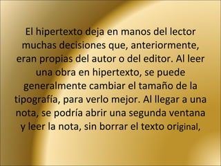 El hipertexto deja en manos del lector muchas decisiones que, anteriormente, eran propias del autor o del editor. Al leer una obra en hipertexto, se puede generalmente cambiar el tamaño de la tipografía, para verlo mejor. Al llegar a una nota, se podría abrir una segunda ventana y leer la nota, sin borrar el texto ori ginal, 