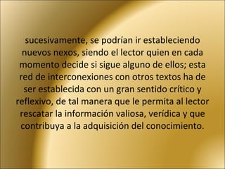 sucesivamente, se podrían ir estableciendo nuevos nexos, siendo el lector quien en cada momento decide si sigue alguno de ellos; esta red de interconexiones con otros textos ha de ser establecida con un gran sentido crítico y reflexivo, de tal manera que le permita al lector rescatar la información valiosa, verídica y que contribuya a la adquisición del conocimiento. 
