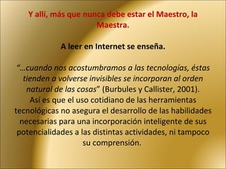 Y allí, más que nunca debe estar el Maestro, la Maestra. A leer en Internet se enseña. “…cuando nos acostumbramos a las tecnologías, éstas tienden a volverse invisibles se incorporan al orden natural de las cosas ” (Burbules y Callister, 2001). Así es que el uso cotidiano de las herramientas tecnológicas no asegura el desarrollo de las habilidades necesarias para una incorporación inteligente de sus potencialidades a las distintas actividades, ni tampoco su comprensión.  