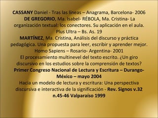 CASSANY  Daniel - Tras las líneas – Anagrama, Barcelona- 2006   DE GREGORIO , Ma. Isabel- RÉBOLA, Ma. Cristina- La organización textual: los conectores. Su aplicación en el aula. Plus Ultra – Bs. As. 19 MARTÍNEZ , Ma. Cristina, Análisis del discurso y práctica pedagógica. Una propuesta para leer, escribir y aprender mejor. Homo Sapiens – Rosario- Argentina- 2001 El procesamiento multinevel del texto escrito. ¿Un giro discursivo en los estudios sobre la comprensión de textos?  Primer Congreso Nacional de Lectura y Escritura – Durango- México – mayo 2004 Hacia un modelo de lectura y escritura: Una perspectiva discursiva e interactiva de la significación -  Rev. Signos v.32 n.45-46 Valparaíso 1999 