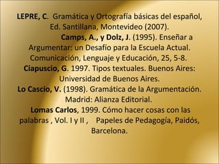 LEPRE, C .  Gramática y Ortografía básicas del español, Ed. Santillana, Montevideo (2007).   Camps, A., y Dolz, J . (1995). Enseñar a Argumentar: un Desafío para la Escuela Actual. Comunicación, Lenguaje y Educación, 25, 5-8.  Ciapuscio, G . 1997. Tipos textuales. Buenos Aires: Universidad de Buenos Aires. Lo Cascio, V.  (1998). Gramática de la Argumentación. Madrid: Alianza Editorial.    Lomas Carlos , 1999. Cómo hacer cosas con las palabras , Vol. I y II ,  Papeles de Pedagogía, Paidós, Barcelona. 