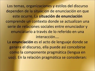 Los temas, organizaciones y estilos del discurso dependen de la situación de enunciación en que este ocurre. La  situación de enunciación  comprende un contexto donde se actualizan una serie de relaciones sociales entre enunciador y enunciatario a través de lo referido en una interacción…. La  enunciación  es el acto de lenguaje donde se genera el discurso, ella puede así concebirse como la componente pragmática (lengua en uso). En la relación pragmática se consideran: 