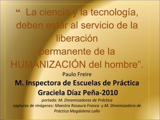 “ La ciencia y la tecnología, deben estar al servicio de la liberación permanente de la HUMANIZACIÓN del hombre”.  Paulo Freire  M. Inspectora de Escuelas de Práctica  Graciela Díaz Peña-2010 portada: M. Dinamizadoras de Práctica capturas de imágenes: Maestra Rosaura Franca  y M. Dinamizadora de Práctica Magdalena Lallo 