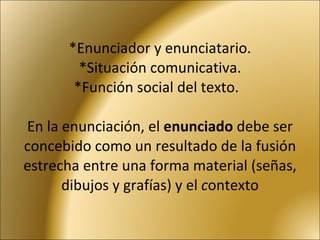 *Enunciador y enunciatario. * Situación comunicativa. * Función social del texto.   En la enunciación, el  enunciado  debe ser concebido como un resultado de la fusión estrecha entre una forma material (señas, dibujos y grafías) y el  c ontexto 