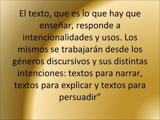 El texto, que es lo que hay que enseñar, responde a intencionalidades y usos. Los mismos se trabajarán desde los géneros discursivos y sus distintas intenciones: textos para narrar, textos para explicar y textos para persuadir” 