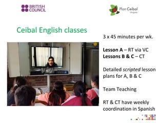 Ceibal English classes
3 x 45 minutes per wk.
Lesson A – RT via VC
Lessons B & C – CT
Detailed scripted lesson
plans for A, B & C
Team Teaching
RT & CT have weekly
coordination in Spanish
 