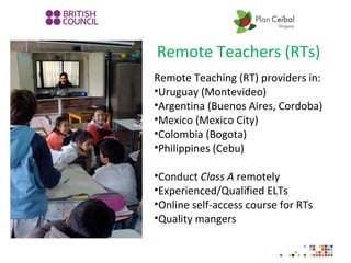 Remote Teachers (RTs)
Remote Teaching (RT) providers in:
•Uruguay (Montevideo)
•Argentina (Buenos Aires, Cordoba)
•Mexico (Mexico City)
•Colombia (Bogota)
•Philippines (Cebu)
•Conduct Class A remotely
•Experienced/Qualified ELTs
•Online self-access course for RTs
•Quality mangers
 