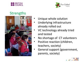 Strengths
• Unique whole solution
• Underlying infrastructure
already rolled out
• VC technology already tried
and tested
• No shortage of CT volunteers
• Positive reaction (children,
teachers, society)
• General support (government,
parents, society)
 