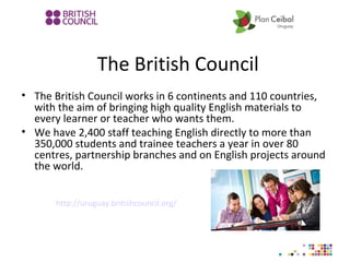 The British Council
• The British Council works in 6 continents and 110 countries,
with the aim of bringing high quality English materials to
every learner or teacher who wants them.
• We have 2,400 staff teaching English directly to more than
350,000 students and trainee teachers a year in over 80
centres, partnership branches and on English projects around
the world.
http://uruguay.britishcouncil.org/
 