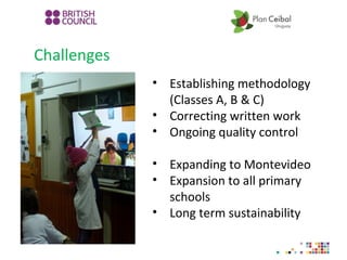 Challenges
• Establishing methodology
(Classes A, B & C)
• Correcting written work
• Ongoing quality control
• Expanding to Montevideo
• Expansion to all primary
schools
• Long term sustainability
 