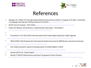 References
• Banegas, D.L. (2013) ‘ELT through videoconferencing in primary schools in Uruguay: first steps’, Innovation
in Language Learning and Teaching Volume 07 Issue 02. http://bit.ly/19oEzil
• British Council Uruguay – Plan Ceibal, http://uruguay.britishcouncil.org/en/ceibal-en-ingles
• Fullan, M; Watson, N & Anderson, S (2013) Ceibal: Next Steps – Final Report
http://www.ceibal.org.uy/docs/FULLAN-Ceibal-English.pdf
•

Innovations in ELT (Oct 2013) Interview about Plan Ceibal English (podcast), English Agenda
http://englishagenda.britishcouncil.org/content/englishagenda-podcast-15th-october-2013

OECD (2010), PISA (Program for International Student Assessment) 2009 Results: Executive Summary)
http://www.oecd.org/pisa/pisaproducts/46619703.pdf

Plan Ceibal evaluation reports (including report on Ceibal English in 2013)
http://www.ceibal.edu.uy/art%C3%ADculo/noticias/institucionales/EVALUACION

Stanley (2013-14), 'Ceibal English' http://blog-efl.blogspot.com/2013/11/ceibal-english-blog-posts.html

Woods, P (2014) Teleprescence teaching in Uruguayan Primary Schools :
http://www.slideshare.net/rphwoods/telepresence-teaching-in-uruguayan-primary-schools-the-ceibal-english-project
 