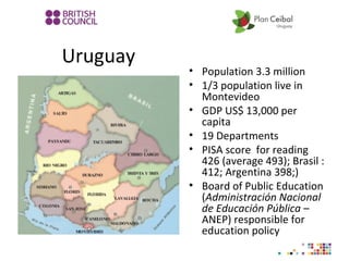 Uruguay
• Population 3.3 million
• 1/3 population live in
Montevideo
• GDP US$ 13,000 per
capita
• 19 Departments
• PISA score for reading
426 (average 493); Brasil :
412; Argentina 398;)
• Board of Public Education
(Administración Nacional
de Educación Pública –
ANEP) responsible for
education policy
 