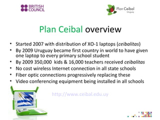 Plan Ceibal overview
• Started 2007 with distribution of XO-1 laptops (ceibalitas)
• By 2009 Uruguay became first country in world to have given
one laptop to every primary school student
• By 2009 350,000 kids & 16,000 teachers received ceibalitas
• No cost wireless Internet connection in all state schools
• Fiber optic connections progressively replacing these
• Video conferencing equipment being installed in all schools
http://www.ceibal.edu.uy
 
