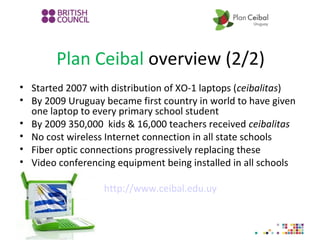 Plan Ceibal overview (2/2)
• Started 2007 with distribution of XO-1 laptops (ceibalitas)
• By 2009 Uruguay became first country in world to have given
one laptop to every primary school student
• By 2009 350,000 kids & 16,000 teachers received ceibalitas
• No cost wireless Internet connection in all state schools
• Fiber optic connections progressively replacing these
• Video conferencing equipment being installed in all schools
http://www.ceibal.edu.uy
 