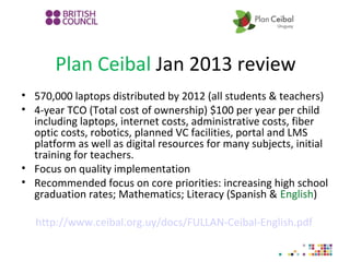 Plan Ceibal Jan 2013 review
• 570,000 laptops distributed by 2012 (all students & teachers)
• 4-year TCO (Total cost of ownership) $100 per year per child
including laptops, internet costs, administrative costs, fiber
optic costs, robotics, planned VC facilities, portal and LMS
platform as well as digital resources for many subjects, initial
training for teachers.
• Focus on quality implementation
• Recommended focus on core priorities: increasing high school
graduation rates; Mathematics; Literacy (Spanish & English)
http://www.ceibal.org.uy/docs/FULLAN-Ceibal-English.pdf
 