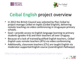 Ceibal English project overview
• In 2012 the British Council was selected by Plan Ceibal to
project manage Ceibal en Inglés (Ceibal English), delivering
remote teaching via video conferencing in Uruguayan primary
schools.
• Goal = provide access to English language learning to primary
students (grades 4-6) and their teachers all over Uruguay.
• Because of a lack of trained/qualified English teachers, Ceibal
English uses remote teachers (RTs) via video conferencing
• Additionally, classroom teachers (CTs) are taught English via
moderator-supported English course (LearnEnglish Pathways)
http://uruguay.britishcouncil.org/en/ceibal-en-ingles
 