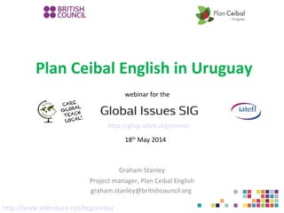Plan Ceibal English in Uruguay
Graham Stanley
Project manager, Plan Ceibal English
graham.stanley@britishcouncil.org
http://gisig.iatefl.org/event/
webinar for the
18th
May 2014
http://www.slideshare.net/bcgstanley
 