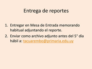 Entrega de reportes
1. Entregar en Mesa de Entrada memorando
habitual adjuntando el reporte.
2. Enviar como archivo adjunto antes del 5° día
hábil a: tacuarembo@primaria.edu.uy