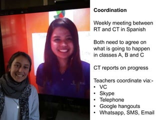 Coordination
Weekly meeting between
RT and CT in Spanish
Both need to agree on
what is going to happen
in classes A, B and C
CT reports on progress
Teachers coordinate via:-
• VC
• Skype
• Telephone
• Google hangouts
• Whatsapp, SMS, Email
 