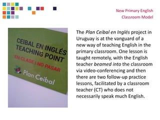 The Plan Ceibal en Inglés project in
Uruguay is at the vanguard of a
new way of teaching English in the
primary classroom. One lesson is
taught remotely, with the English
teacher beamed into the classroom
via video-conferencing and then
there are two follow-up practice
lessons, facilitated by a classroom
teacher (CT) who does not
necessarily speak much English.
New Primary English
Classroom Model
 