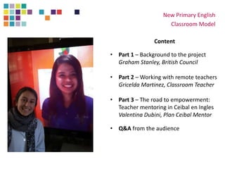 New Primary English
Classroom Model
Content
• Part 1 – Background to the project
Graham Stanley, British Council
• Part 2 – Working with remote teachers
Gricelda Martinez, Classroom Teacher
• Part 3 – The road to empowerment:
Teacher mentoring in Ceibal en Ingles
Valentina Dubini, Plan Ceibal Mentor
• Q&A from the audience
 