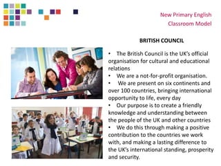 New Primary English
Classroom Model
BRITISH COUNCIL
• The British Council is the UK’s official
organisation for cultural and educational
relations
• We are a not-for-profit organisation.
• We are present on six continents and
over 100 countries, bringing international
opportunity to life, every day
• Our purpose is to create a friendly
knowledge and understanding between
the people of the UK and other countries
• We do this through making a positive
contribution to the countries we work
with, and making a lasting difference to
the UK’s international standing, prosperity
and security.
 