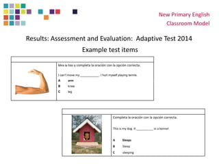 New Primary English
Classroom Model
Results: Assessment and Evaluation: Adaptive Test 2014
Example test items
Mira la foto y completa la oración con la opción correcta.
I can’t move my ___________. I hurt myself playing tennis.
A arm
B knee
C leg
Completa la oración con la opción correcta.
This is my dog. It __________ in a kennel
A Sleeps
B Sleep
C sleeping
 