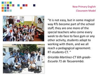 “It is not easy, but in some magical
way RTs become part of the school
staff, they are one more of the
special teachers who come every
week to do face to face gym or any
other activity, students adapt to
working with them, and we all
reach a pedagogical agreement:
RT-students-CT. “
Gricelda Martínez-CT 6th grade-
Escuela 71 de Tacuarembó.
New Primary English
Classroom Model
 