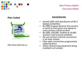 New Primary English
Classroom Model
BACKGROUND
• Started 2007 with distribution of XO-1
laptops (ceibalitas)
• By 2009 Uruguay became first country
in world to have given one laptop to
every primary school student
• By 2009, 350,000 children & 16,000
teachers had received ceibalitas
• No cost wireless Internet connection
in all state schools
• Fiber optic connections progressively
replacing these
• Video conferencing equipment being
installed in all schools
http://www.ceibal.edu.uy
Plan Ceibal
 