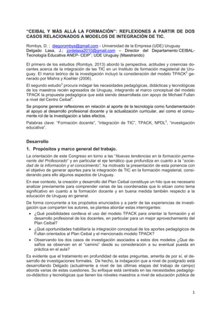 1
“CEIBAL Y MÁS ALLÁ LA FORMACIÓN”: REFLEXIONES A PARTIR DE DOS
CASOS RELACIONADOS A MODELOS DE INTEGRACIÓN DE TIC.
Rombys, D. ; diegorombys@gmail.com - Universidad de la Empresa (UDE) Uruguay
Delgado Lasa, J.; jordelasa2010@gmail.com – Director del Departamento CEIBAL-
Tecnología Educativa ANEP- CEIP1
; UDE Uruguay (Maestrando)
El primero de los estudios (Rombys, 2013) abordó la perspectiva, actitudes y creencias do-
centes acerca de la integración de las TIC en un Instituto de formación magisterial de Uru-
guay. El marco teórico de la investigación incluyó la consideración del modelo TPACK2
ge-
nerado por Mishra y Koehler (2006).
El segundo estudio3
procura indagar las necesidades pedagógicas, didácticas y tecnológicas
de los maestros recién egresados de Uruguay, integrando al marco conceptual del modelo
TPACK la propuesta pedagógica que está siendo desarrollada con apoyo de Michael Fullan
a nivel del Centro Ceibal4
.
Se propone generar reflexiones en relación al aporte de la tecnología como fundamentación
al apoyo al desarrollo profesional docente y la actualización curricular, así como el concu-
rrente rol de la investigación a tales efectos.
Palabras clave: “Formación docente”, “integración de TIC”, TPACK, NPDL5
, “investigación
educativa”.
Desarrollo
1. Propósitos y marco general del trabajo.
La orientación de este Congreso en torno a las “Nuevas tendencias en la formación perma-
nente del Profesorado” y en particular el eje temático que profundiza en cuanto a la “socie-
dad de la información y el conocimiento”, ha motivado la presentación de esta ponencia con
el objetivo de generar aportes para la integración de TIC en la formación magisterial, consi-
derando para ello algunos aspectos de Uruguay.
En ese contexto, la creación y desarrollo del Plan Ceibal constituye un hito que es necesario
analizar previamente para comprender varias de las coordenadas que lo sitúan como tema
significativo en cuanto a la formación docente y en buena medida también respecto a la
educación de Uruguay en general.
De forma concurrente a los propósitos enunciados y a partir de las experiencias de investi-
gación que comparten los autores, se plantea abordar estas interrogantes:
 ¿Qué posibilidades conlleva el uso del modelo TPACK para orientar la formación y el
desarrollo profesional de los docentes, en particular para un mejor aprovechamiento del
Plan Ceibal?
 ¿Qué oportunidades habilitaría la integración conceptual de los aportes pedagógicos de
Fullan orientados al Plan Ceibal y el mencionado modelo TPACK?
 Observando los dos casos de investigación asociados a estos dos modelos ¿Que de-
safíos se observan en el “camino” desde su consideración a su eventual puesta en
práctica en el aula?
Es evidente que el tratamiento en profundidad de estas preguntas, amerita de por sí, el de-
sarrollo de investigaciones formales. De hecho, la indagación que a nivel de postgrado está
desarrollando Delgado (actualmente a nivel de las últimas etapas del trabajo de campo)
aborda varias de estas cuestiones. Su enfoque está centrado en las necesidades pedagógi-
co-didáctico y tecnológicas que tienen los nóveles maestros a nivel de educación pública de
 