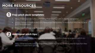 MORE RESOURCES
Free pitch deck templates:
•  http://nextviewventures.com/blog/free-startup-pitch-decks-template/
•  https://www.crowdfunder.com/resources/templates/Investor%20Pitch%20Deck
%20Template.ppt
•  http://reidhoﬀman.org/linkedin-pitch-to-greylock/
Additional pitch tips:
•  http://www.entrepreneurship.org/emed/ten-tips-for-making-a-good-pitch-to-
investors.aspx
•  http://thenextweb.com/entrepreneur/2011/10/29/dave-mcclures-10-tips-for-the-
perfect-investment-pitch/
 