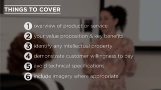 include imagery where appropriate
avoid technical speciﬁcations
identify any intellectual property
THINGS TO COVER
overview of product or service
your value proposition & key beneﬁts
demonstrate customer willingness to pay
 