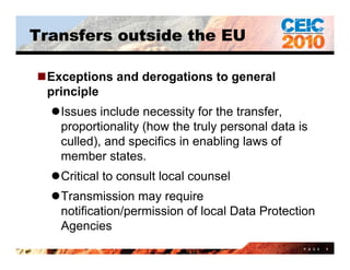 Transfers outside the EU

Exceptions and derogations to general
 principle
  Issues include necessity for the transfer,
                            y
   proportionality (how the truly personal data is
   culled), and specifics in enabling laws of
   member states.
        b     t t
  Critical to consult local counsel
  Transmission may require
   notification/permission of local Data Protection
   Agencies
                                                 P A G E   9
 
