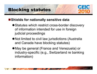Blocking statutes

Shields for nationally sensitive data
  Statutes which restrict cross-border discovery
   of information intended for use in foreign
   judicial
   j di i l proceedings
                  di
  Not limited to civil law jurisdictions (Australia
   and C
     d Canada h
             d have bl ki statutes)
                         blocking          )
  May be general (France and Venezuela) or
   industry-specific (e.g., Switzerland re banking
   information)


                                                       P A G E   14
 