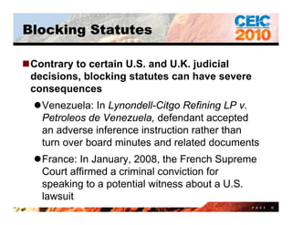 Blocking Statutes

Contrary to certain U.S. and U.K. judicial
 decisions, blocking statutes can have severe
 consequences
  Venezuela: In Lynondell-Citgo Refining LP v.
   Petroleos de Venezuela, defendant accepted
   an adverse i f
        d      inference i t ti rather th
                         instruction th than
   turn over board minutes and related documents
  France: In January, 2008, the French Supreme
   Court affirmed a criminal conviction for
   speaking to a potential witness about a U S
                                            U.S.
   lawsuit
                                                P A G E   15
 