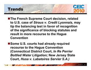 Trends

The French Supreme Court decision, related
 to U.S.
 t U S case of St
                f Straus v. Credit Lyonnais, may
                            C dit L      i
 tip the balancing test in favor of recognition
 of the significance of blocking statutes and
 result in more recourse to the Hague
 Convention
Some U.S. courts had already required
 recourse to the Hague Convention
 (Connecticut District Court, In Re Perrier
 Bottled Water Litigation; New Jersey State
 Court, Husa v. Labatoires Servier S.A.)
                                              P A G E   16
 