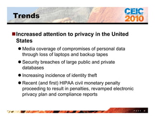 Trends

Increased attention to privacy in the United
 States
   Media coverage of compromises of personal data
    through loss of laptops and backup tapes
   Security breaches of large public and private
    databases
   Increasing incidence of identity theft
   Recent (and first) HIPAA civil monetary penalty
    proceeding to result in penalties, revamped electronic
    privacy plan and compliance reports


                                                             P A G E   20
 
