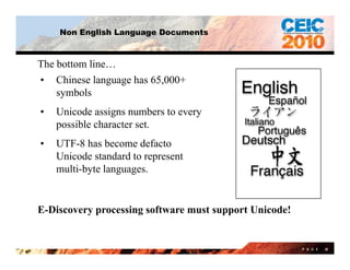 Non English Language Documents



The bottom line…
• Chinese language has 65,000+
               g g       ,
    symbols
•   Unicode assigns numbers to every
    possible character set.
•   UTF-8 has become defacto
    Unicode standard to represent
    multi-byte languages.


E-Discovery processing software must support Unicode!


                                                        P A G E   38
 