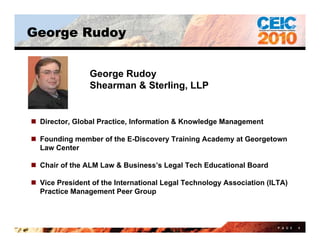 George Rudoy


                George Rudoy
                Shearman & Sterling, LLP


 Director, Global Practice, Information & Knowledge Management

 Founding member of the E-Discovery Training Academy at Georgetown
                         E Discovery
  Law Center

 Chair of the ALM Law & Business’s Legal Tech Educational Board

 Vice President of the International Legal Technology Association (ILTA)
  Practice Management Peer Group



                                                                      P A G E   4
 