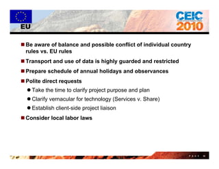 EU

 Be aware of balance and possible conflict of individual country
  rules vs. EU rules
 Transport and use of data is highly guarded and restricted
 Prepare schedule of annual holidays and observances
     p                             y
 Polite direct requests
   Take the time to clarify project purpose and plan
   Clarify vernacular for technology (Services v. Share)
   Establish client-side project liaison
C
 Consider local labor laws
     id l     ll b l




                                                                P A G E   50
 