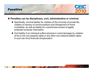 Penalties


 Penalties can be disciplinary, civil, administrative or criminal.
    Specifically criminal liability for violation of the immunity of private life
     Specifically,                                                            life,
     violation of secrecy of communications and infringement of home
     involiability, as well as liability for unauthorized access to legally
     protected computer information.
    Civil liability if an individual suffers physical or moral damages by violation
     of his or her non-property rights or any other non-material welfare rights.
     A court can force financial compensation.




                                                                                      P A G E   57
 