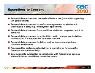 Exceptions to Consent


 Personal data process on the basis of federal law (primarily supporting
  law enforcement).
 Personal data processed to perform an agreement to which such
  individual is a party (e.g. employment agreement).
 Personal data processed for scientific or statistical purposes, and it is
  sanitized.
     iti d
 Personal data processed to protect life, health or important individual
  interests and it’s not possible to obtain consent.
 Personal data processed to deliver mail or telecommunications
  customer settlements.
 Processed for professional activity of a journalist or for scientific
  literature or creative activity
                         activity.
 Data subject to publication in compliance with federal laws such as
  state officials or candidates to elective posts.



                                                                          P A G E   60
 