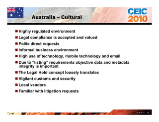 Australia – Cultural

 Highly regulated environment
 Legal compliance is accepted and valued
 Polite direct requests
 Informal business environment
 High use of technology, mobile technology and email
 Due to “listing” requirements objective data and metadata
  integrity is important
 The Legal Hold concept loosely translates
 Vigilant customs and security
L
 Local vendors
     l    d
 Familiar with litigation requests




                                                              P A G E   62
 