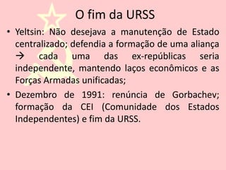 O fim da URSS
• Yeltsin: Não desejava a manutenção de Estado
  centralizado; defendia a formação de uma aliança
   cada uma das ex-repúblicas seria
  independente, mantendo laços econômicos e as
  Forças Armadas unificadas;
• Dezembro de 1991: renúncia de Gorbachev;
  formação da CEI (Comunidade dos Estados
  Independentes) e fim da URSS.
 